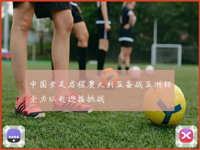 中国女足启程澳大利亚备战亚洲杯全力以赴迎接挑战