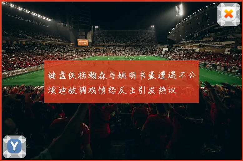 键盘侠杨瀚森与姚明书豪遭遇不公埃迪被调戏愤怒反击引发热议