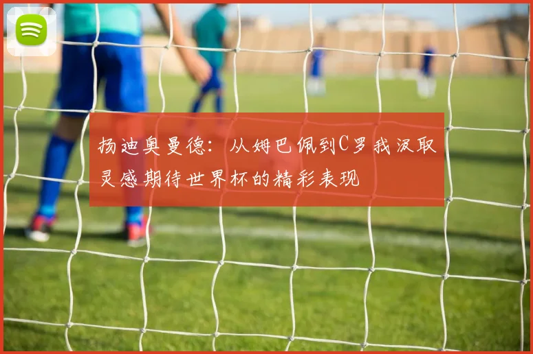 扬迪奥曼德：从姆巴佩到C罗我汲取灵感期待世界杯的精彩表现