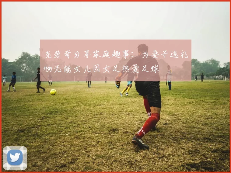 克劳奇分享家庭趣事：为妻子选礼物无能女儿因女足热爱足球
