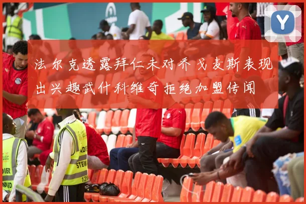法尔克透露拜仁未对乔戈麦斯表现出兴趣武什科维奇拒绝加盟传闻