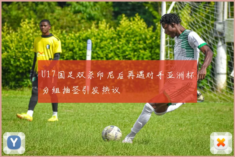 U17国足双杀印尼后再遇对手亚洲杯分组抽签引发热议