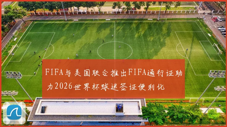 FIFA与美国联合推出FIFA通行证助力2026世界杯球迷签证便利化