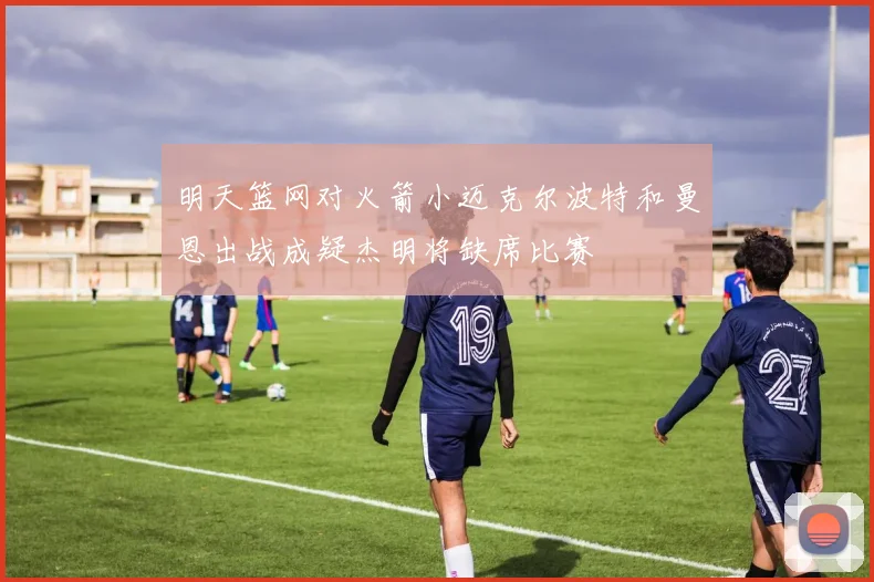 明天篮网对火箭小迈克尔波特和曼恩出战成疑杰明将缺席比赛