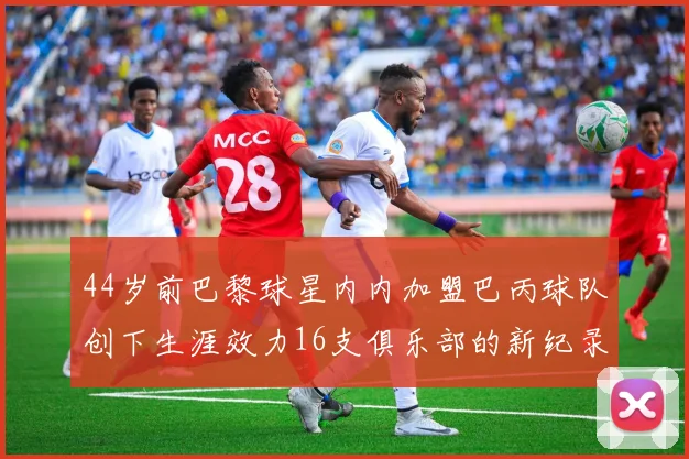 44岁前巴黎球星内内加盟巴丙球队创下生涯效力16支俱乐部的新纪录