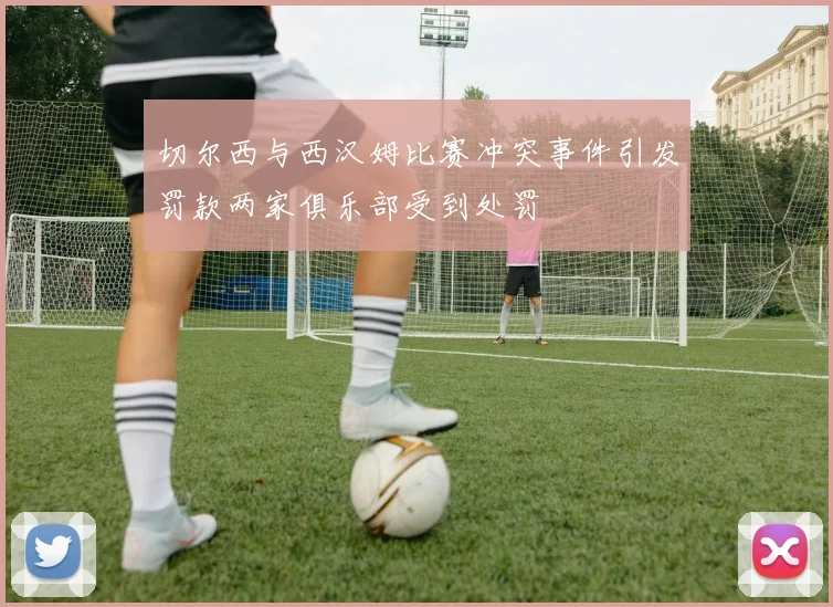 切尔西与西汉姆比赛冲突事件引发罚款两家俱乐部受到处罚