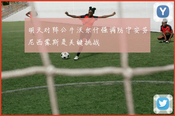明天对阵公牛沃尔什强调防守安芬尼西蒙斯是关键挑战