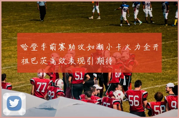 哈登季前赛助攻如潮小卡火力全开祖巴茨高效表现引期待