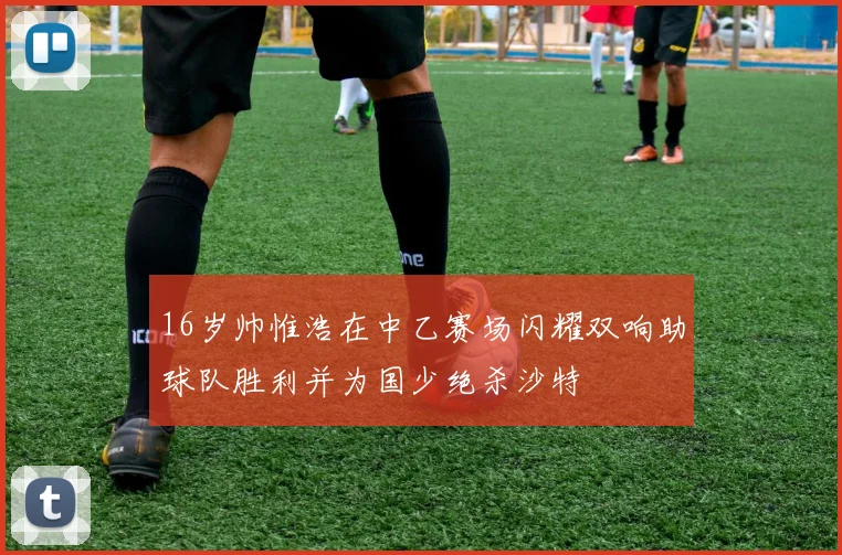 16岁帅惟浩在中乙赛场闪耀双响助球队胜利并为国少绝杀沙特