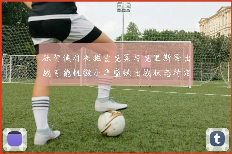 独行侠对决掘金克莱与克里斯蒂出战可能性微小华盛顿出战状态待定