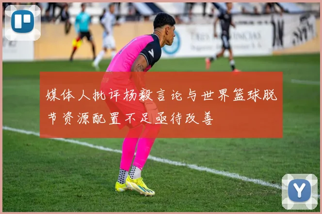 媒体人批评杨毅言论与世界篮球脱节资源配置不足亟待改善