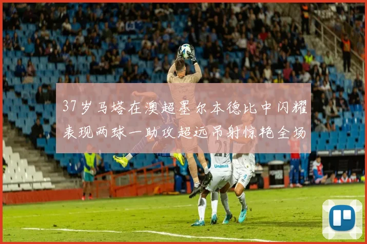 37岁马塔在澳超墨尔本德比中闪耀表现两球一助攻超远吊射惊艳全场