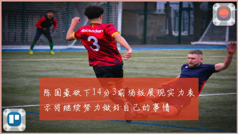 陈国豪砍下14分3前场板展现实力表示将继续努力做好自己的事情