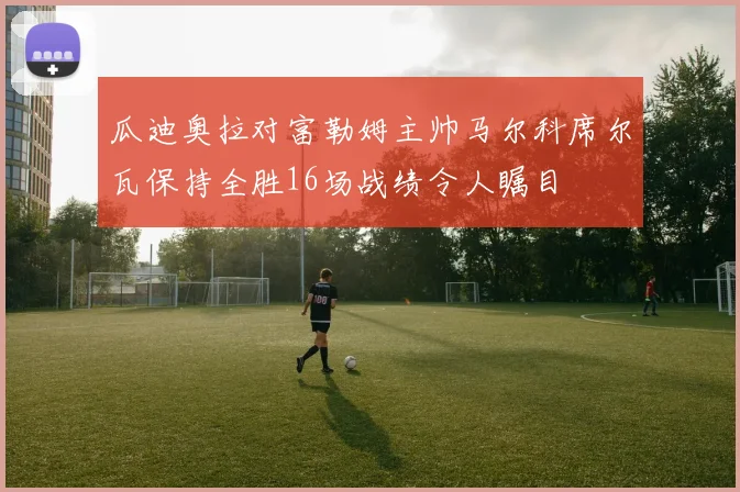 瓜迪奥拉对富勒姆主帅马尔科席尔瓦保持全胜16场战绩令人瞩目