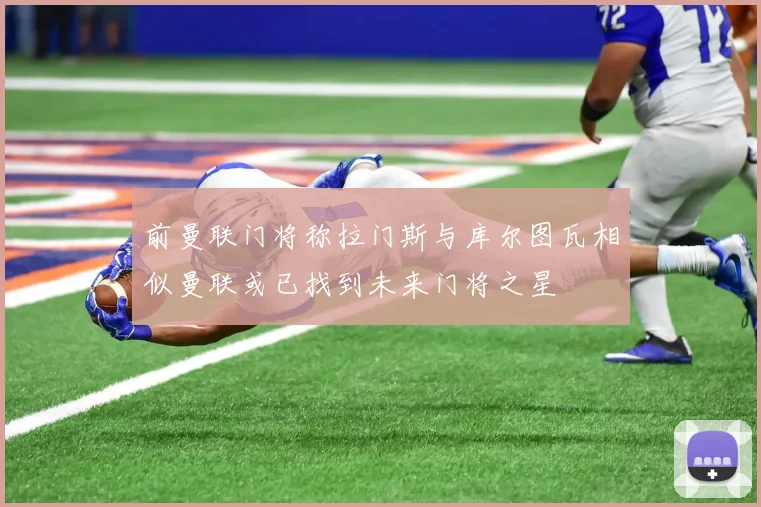 前曼联门将称拉门斯与库尔图瓦相似曼联或已找到未来门将之星