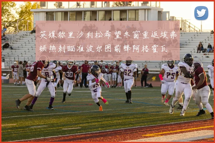 英媒称里沙利松希望冬窗重返埃弗顿热刺瞄准波尔图前锋阿格霍瓦