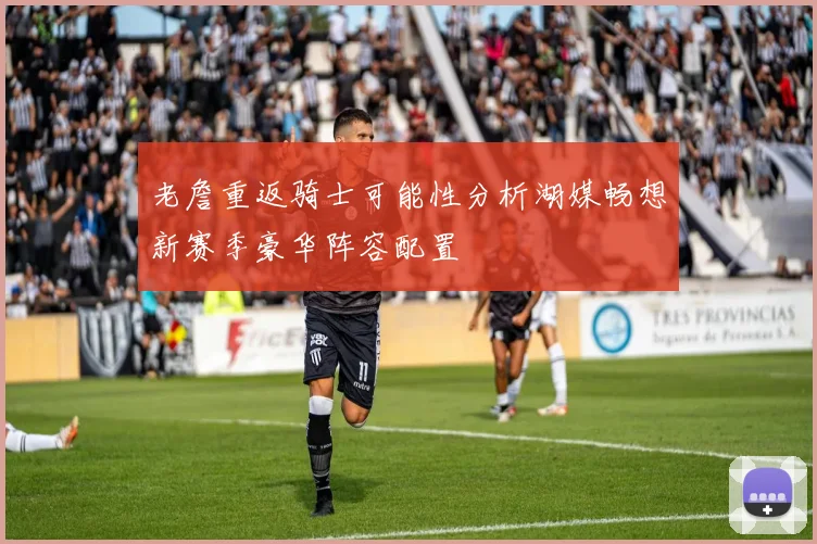 老詹重返骑士可能性分析湖媒畅想新赛季豪华阵容配置