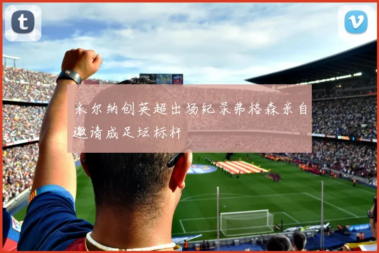 米尔纳创英超出场纪录弗格森亲自邀请成足坛标杆