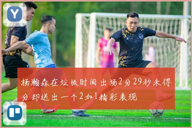 杨瀚森在垃圾时间出场2分29秒未得分却送出一个2加1精彩表现