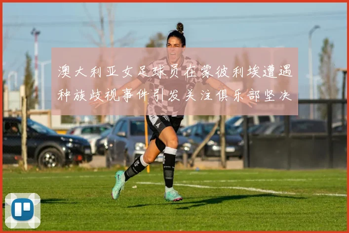 澳大利亚女足球员在蒙彼利埃遭遇种族歧视事件引发关注俱乐部坚决否认