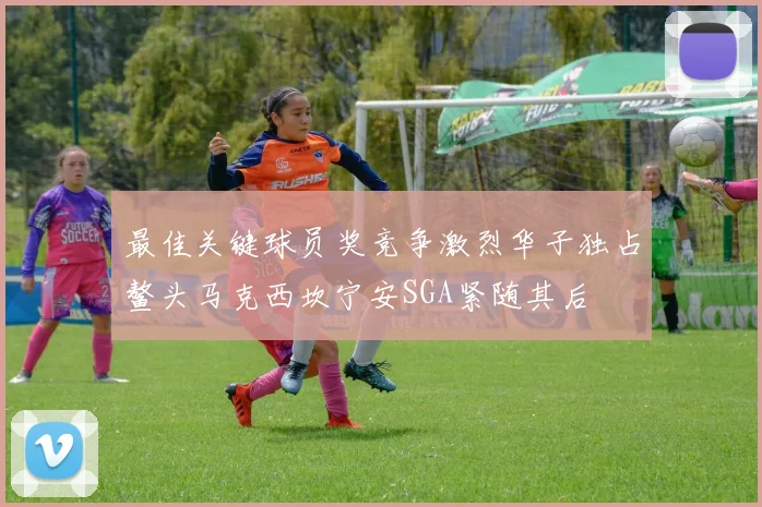 最佳关键球员奖竞争激烈华子独占鳌头马克西坎宁安SGA紧随其后