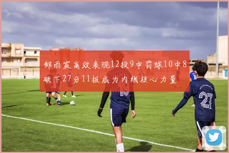 邹雨宸高效表现12投9中罚球10中8砍下27分11板成为内线核心力量