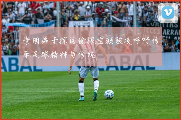 崇明弟子探访徐根宝颜骏凌呼吁传承足球精神与传统