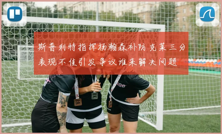 斯普利特指挥杨瀚森补防克莱三分表现不佳引发争议谁来解决问题