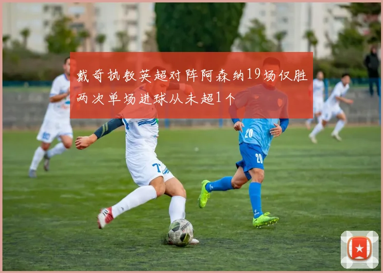 戴奇执教英超对阵阿森纳19场仅胜两次单场进球从未超1个