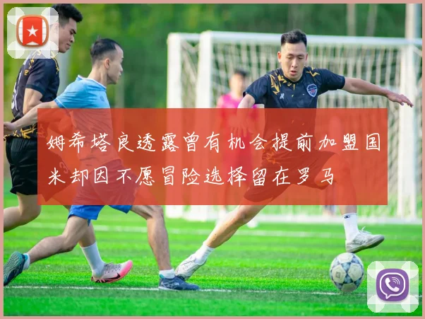 姆希塔良透露曾有机会提前加盟国米却因不愿冒险选择留在罗马