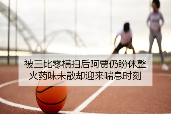 被三比零横扫后阿贾仍盼休整 火药味未散却迎来喘息时刻 | hth